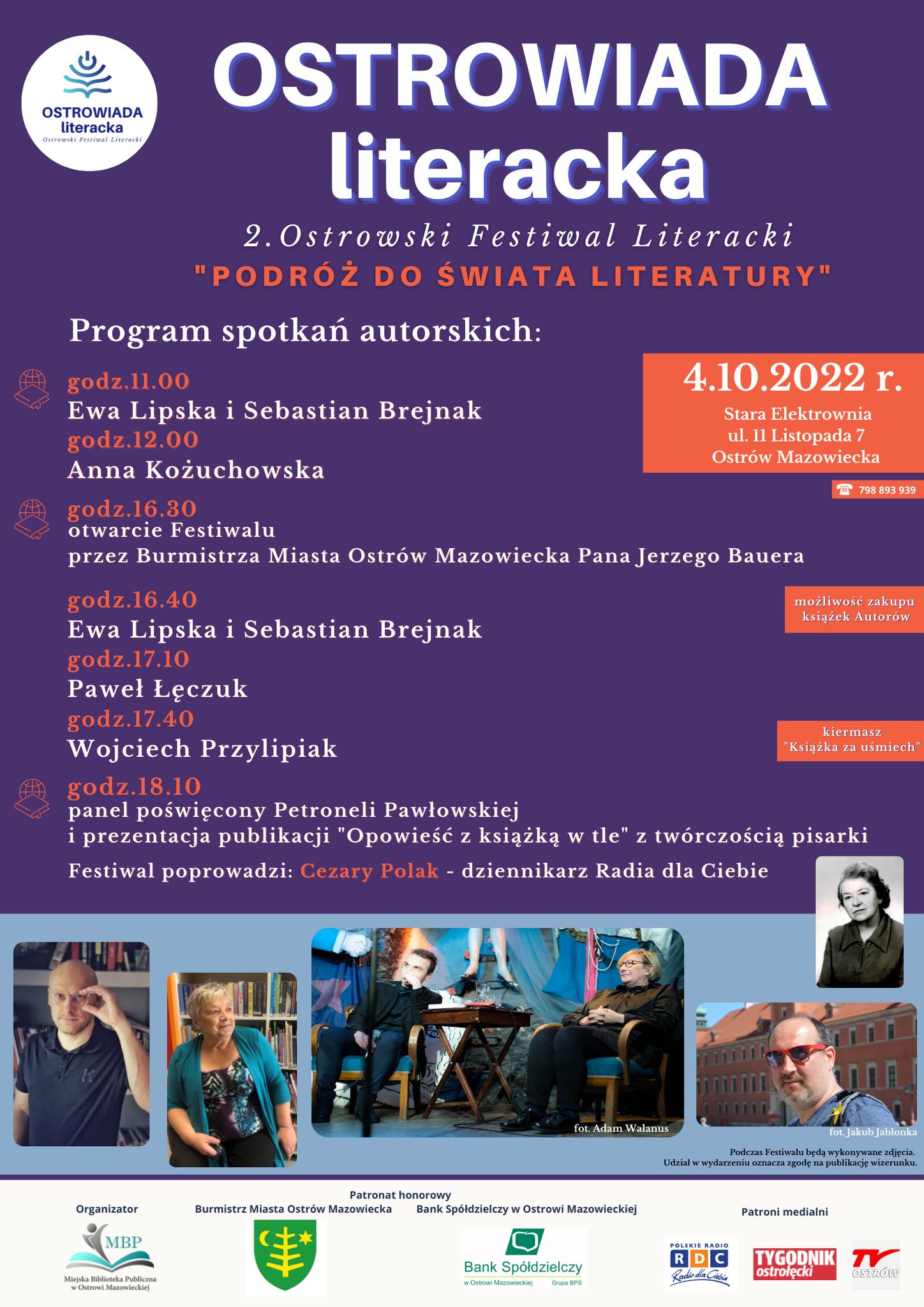 OSTROWIADA literacka 2. Ostrowski Festiwal Literacki "PODRÓŻ DO ŚWIATA LITERATURY" Program spotkań autorskich: godz. 11.00 Ewa Lipska i Sebastian Brejnak godz.12.00 Anna Kożuchowska Ostrów Mazowiecka Stara Elektrownia ul. II Listopada 7 godz.16.30 otwarcie Festiwalu 4.10.2022 r. 798 893 939 przez Burmistrza Miasta Ostrów Mazowiecka Pana Jerzego Bauera godz.16.40 możliwość zakupu książek Autorów Ewa Lipska i Sebastian Brejnak godz.17.10 Paweł Łęczuk godz.17.40 Wojciech Przylipiak godz.18.10 panel poświęcony Petroneli Pawłowskiej i prezentacja publikacji "Opowieść z książką w tle" z twórczością pisarki kiermasz "Książka za uśmiech" Festiwal poprowadzi: Cezary Polak - dziennikarz Radia dla Ciebie. Organizator MBP. Honorowy Patronat Burmistrza Jerzego Bauera.