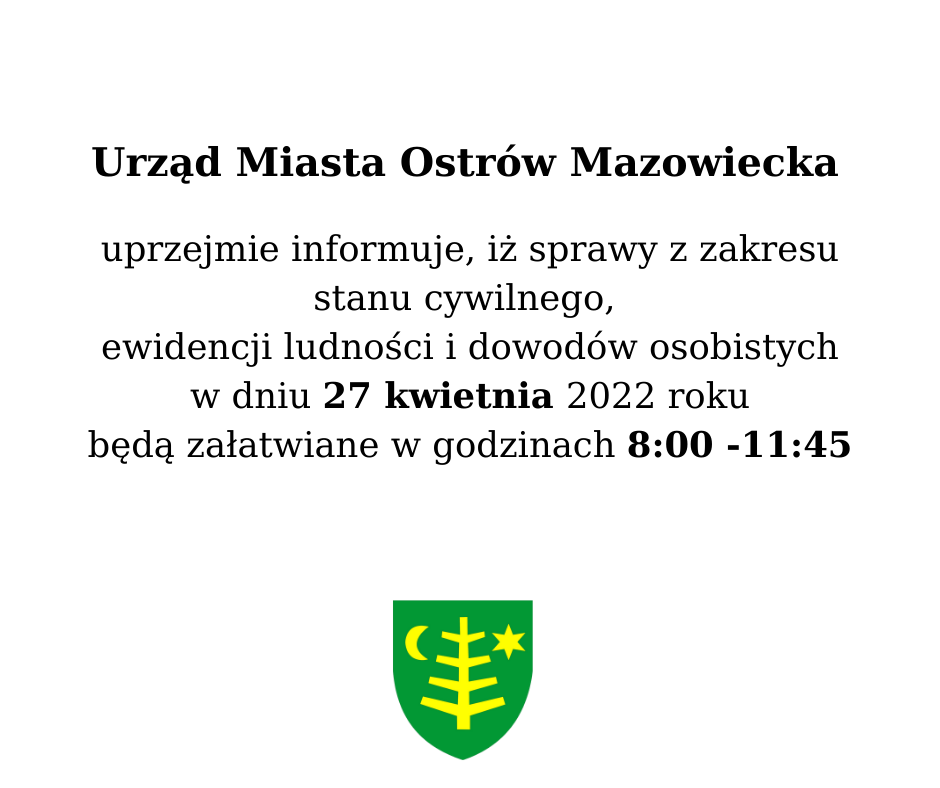 Informacja Urząd Miasta Ostrów Mazowiecka uprzejmie informuje, iż sprawy z zakresu stanu cywilnego, ewidencji ludności i dowodów osobistych w dniu 27 kwietnia 2022 roku będą załatwiane w godzinach 8:00 -11:45.