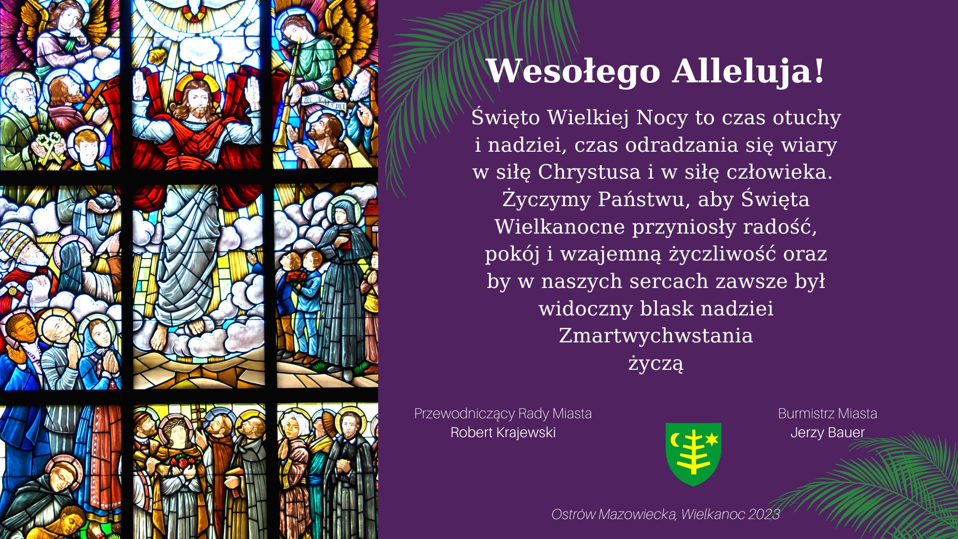 Wesołego Alleluja! Święto Wielkiej Nocy to czas otuchy i nadziei, czas odradzania się wiary w siłę Chrystusa i w siłę człowieka. Życzymy Państwu, aby Święta Wielkanocne przyniosły radość, pokój i wzajemną życzliwość oraz by w naszych sercach zawsze był widoczny blask nadziei Zmartwychwstania życzą Przewodniczący Rady Miasta Robert Krajewski Burmistrz Miasta Jerzy Bauer Ostrów Mazowiecka, Wielkanoc 2028