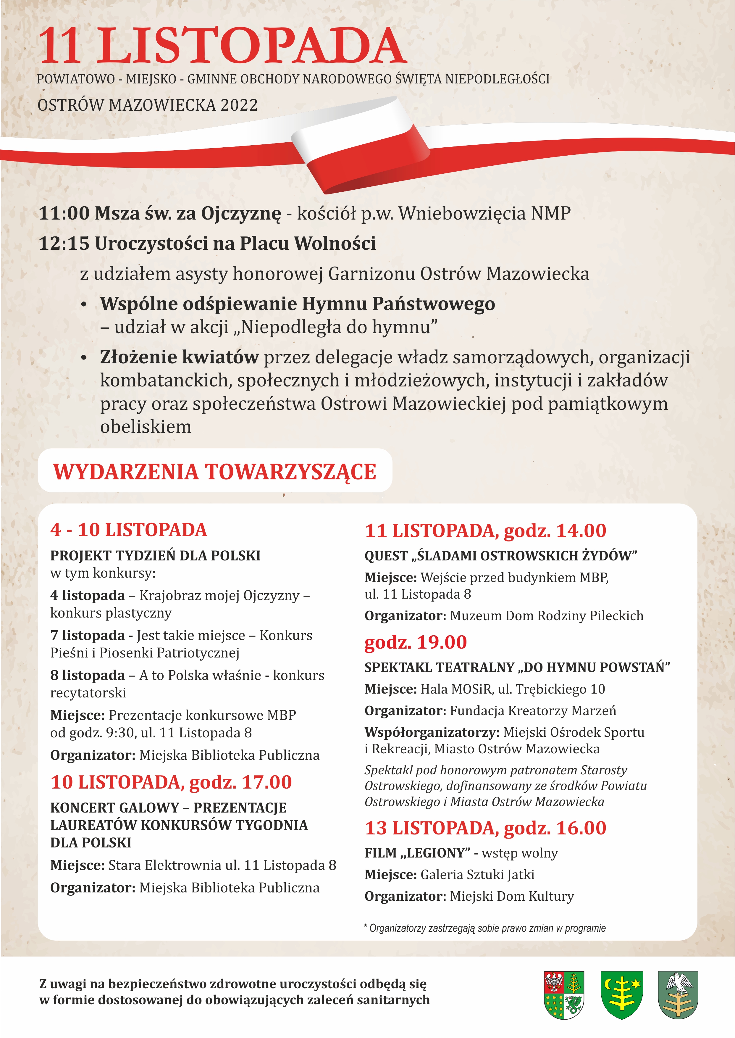 11 LISTOPADA Powiatowo - miejsko - gminne obchody Narodowego Święta Niepodległości Ostrów Mazowiecka 2022 11:00 Msza św. za Ojczyznę - kościół p.w. Wniebowzięcia NMP 12:15 Uroczystości na Placu Wolności z udziałem asysty honorowej Garnizonu Ostrów Mazowiecka Wspólne odśpiewanie Hymnu Państwowego – udział w akcji „Niepodległa do hymnu” Złożenie kwiatów przez delegacje władz samorządowych Wydarzenie towarzyszące: 4-10 LISTOPADA PROJEKT TYDZIEŃ DLA POLSKI w tym konkursy: 4 listopada - Krajobraz mojej Ojczyzny - konkurs plastyczny 7 listopada - Jest takie miejsce - Konkurs Pieśni i Piosenki Patriotycznej 8 listopada - A to Polska właśnie - konkurs recytatorski Miejsce: Prezentacje konkursowe MBP od godz. 9:30, ul. 11 Listopada 8 Organizator: Miejska Biblioteka Publiczna 10 LISTOPADA, godz. 17.00 KONCERT GALOWY - PREZENTACJE LAUREATÓW KONKURSÓW TYGODNIA DLA POLSKI Miejsce: Stara Elektrownia ul. 11 Listopada 8 Organizator: Miejska Biblioteka Publiczna 11 LISTOPADA, godz. 14.00 QUEST ŚLADAMI OSTROWSKICH ŻYDÓW" Miejsce: Wejście przed budynkiem MBP, ul. 11 Listopada 8 Organizator: Muzeum Dom Rodziny Pileckich godz. 19.00 SPEKTAKL TEATRALNY DO HYMNU POWSTAŃ" Miejsce: Hala MOSiR, ul. Trębickiego 10 Organizator: Fundacja Kreatorzy Marzeń Współorganizatorzy: Miejski Ośrodek Sportu i Rekreacji, Miasto Ostrów Mazowiecka Spektakl pod honorowym patronatem Starosty Ostrowskiego, dofinansowany ze środków Powiatu Ostrowskiego i Miasta Ostrów Mazowiecka 13 LISTOPADA, godz. 16.00 FILM,,LEGIONY" - wstęp wolny Miejsce: Galeria Sztuki Jatki Organizator: Miejski Dom Kultury