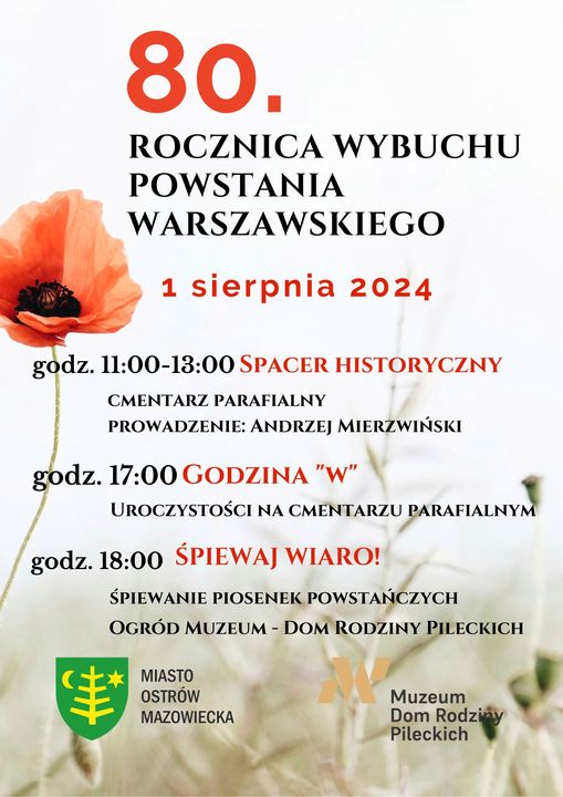 Zapraszamy na obchody 80. rocznicy wybuchu Powstania Warszawskiego 1 sierpnia 2024 11:00 - 13:00 Spacer Historyczny - cmentarz parafialny, prowadzić będzie Pan Andrzej Mierzwiński. 17:00 Godzina "W" – zapalnie zniczy i złożenie kwiatów przy Mauzoleum „Córkom i Synom Ziemi Ostrowskiej zamordowanym w latach 1936-1956” na cmentarzu parafialnym. Na terenie Ostrowi Mazowieckiej uruchomione zostaną syreny alarmowe, aby oddać hołd i uczcić pamięć bohaterskich żołnierzy Polskiego Państwa Podziemnego oraz mieszkańców stolicy, poległych i zamordowanych w czasie Powstania Warszawskiego. 18:00 Śpiewaj Wiaro! – koncert piosenek patriotycznych w ogrodzie Muzeum Dom Rodziny Pileckich