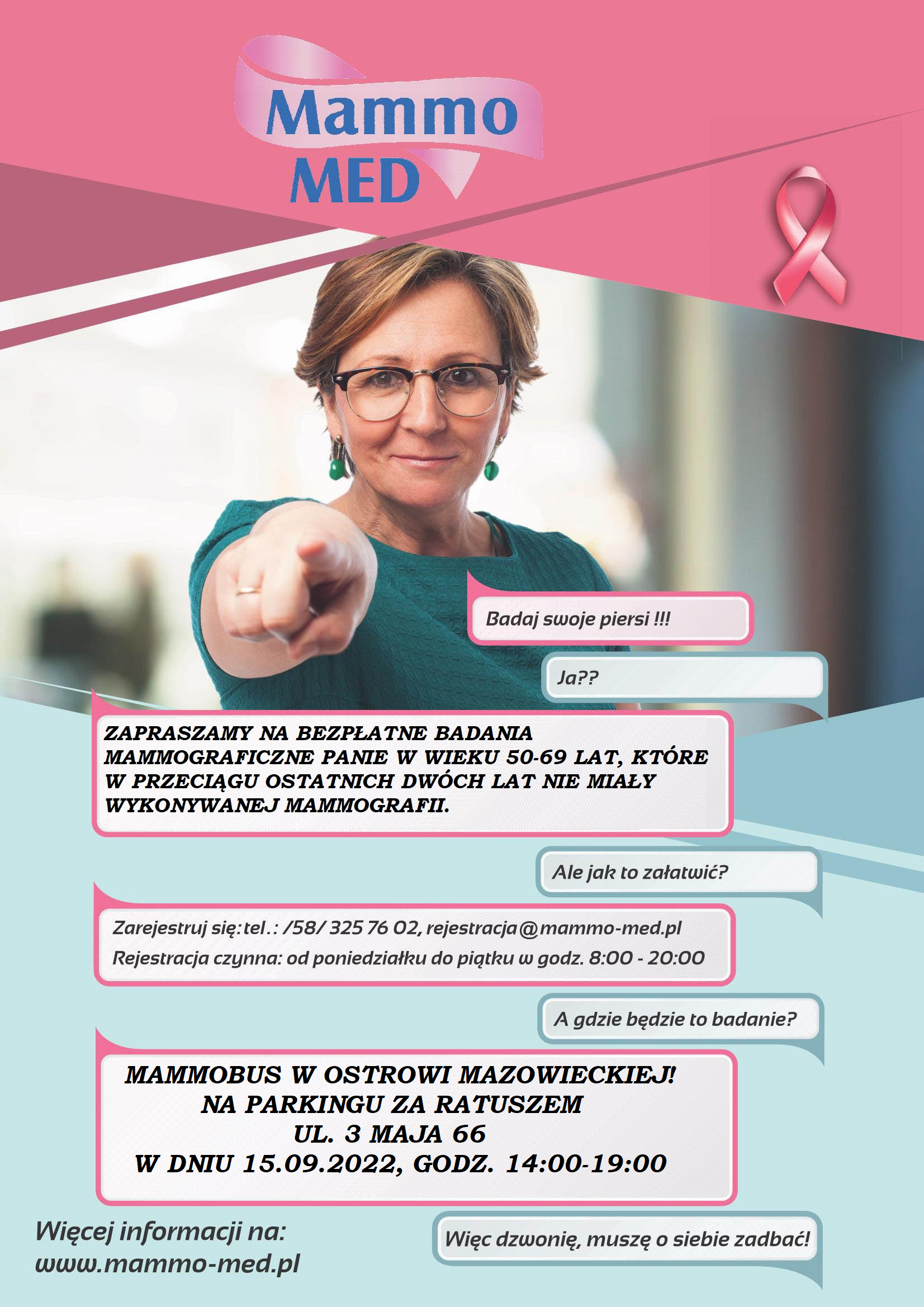 Mammo MED Badaj swoje piersi !!! Ja?? ZAPRASZAMY NA BEZPŁATNE BADANIA MAMMOGRAFICZNE PANIE W WIEKU 50-69 LAT, KTÓRE W PRZECIĄGU OSTATNICH DWÓCH LAT NIE MIAŁY WYKONYWANEJ MAMMOGRAFII. Ale jak to załatwić? Zarejestruj się: tel.: /58/325 76 02, rejestracja@mammo-med.pl Rejestracja czynna: od poniedziałku do piątku w godz. 8:00-20:00 A gdzie będzie to badanie? MAMMOBUS W OSTROWI MAZOWIECKIEJ! NA PARKINGU ZA RATUSZEM DNIA 06.05.2022, W GODZ. 08.00-13.00 UL. 3 MAJA 66 Więcej informacji na: www.mammo-med.pl Więc dzwonię, muszę o siebie zadbać!