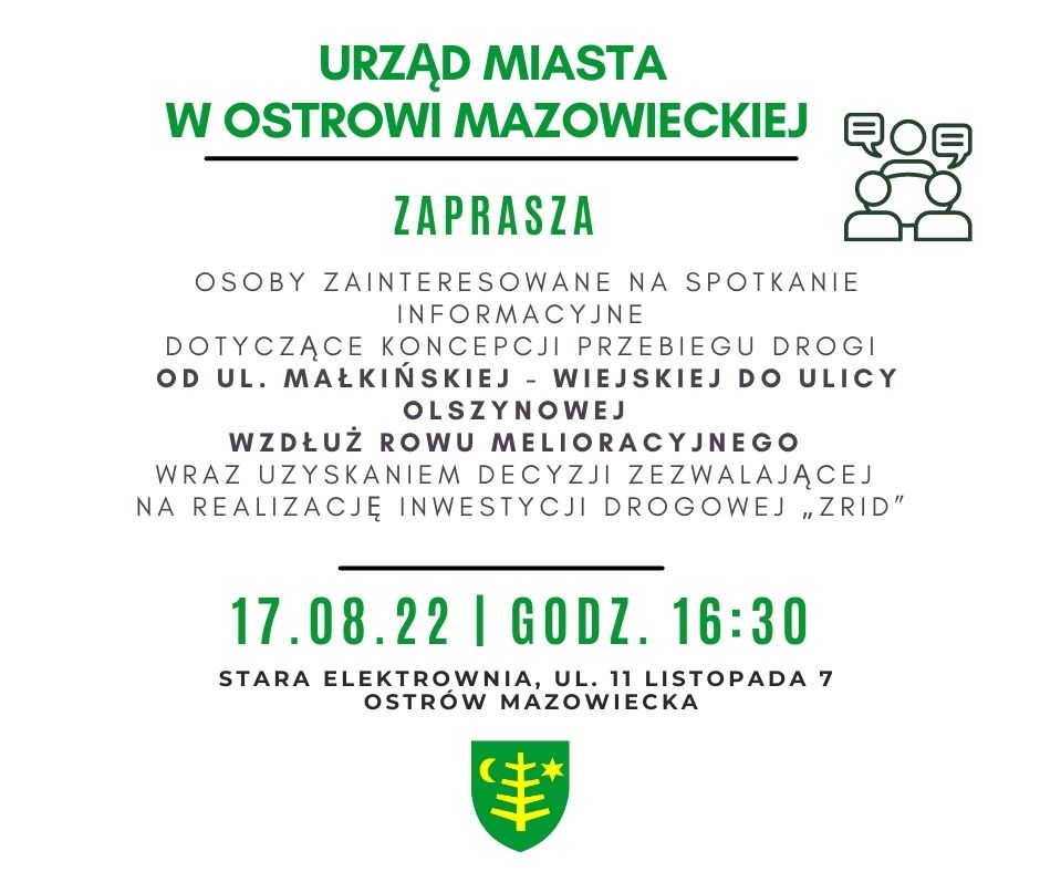 W związku z opracowywaniem kompletnej dokumentacji projektowej od ul. Małkińskiej - Wiejskiej do ulicy Olszynowej wzdłuż rowu melioracyjnego, wraz z uzyskaniem decyzji zezwalającej na realizację inwestycji drogowej „ZRID”, zapraszam Państwa oraz inne osoby zainteresowane na spotkanie informacyjne dotyczące koncepcji przebiegu drogi. Spotkanie odbędzie się w dniu 17.08.2022 r. o godz. 16:30 w Starej Elektrowni przy ul. 11 Listopada 7 w Ostrowi Mazowieckiej.