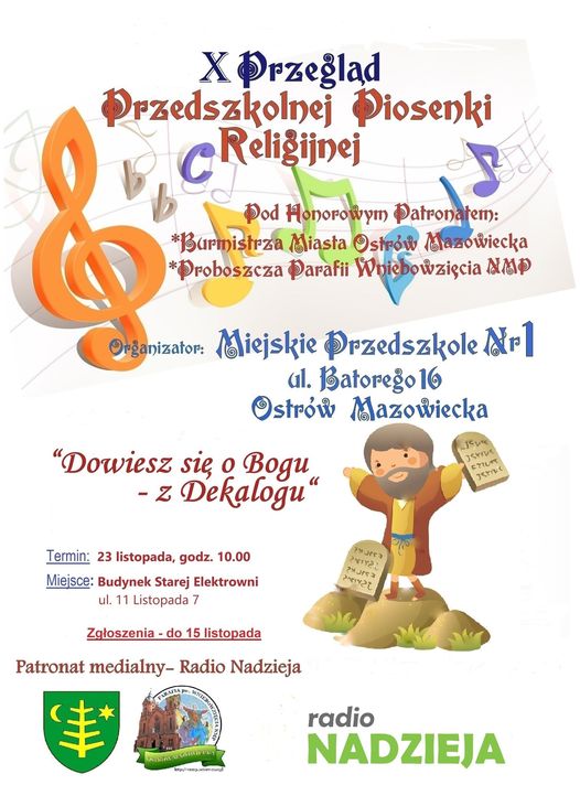 X Przegląd Przedszkolnej Piosenki Religijnej Organizator: Miejskie Przedszkole Nr 1 ul. Batorego 16 Ostrów Mazowiecka "Dowiesz się o Bogu -z Dekalogu" Termin: 23 listopada, godz. 10.00 Miejsce: Budynek Starej Elektrowni ul. 11 Listopada 7 Zgłoszenia - do 15 listopada Honorowym Patronatem: Burmistrza Miasta Ostrów Mazowiecka * *Proboszcza Parafii Wniebowzięcia NMP Patronat medialny- Radio Nadzieja radio NADZIEJA