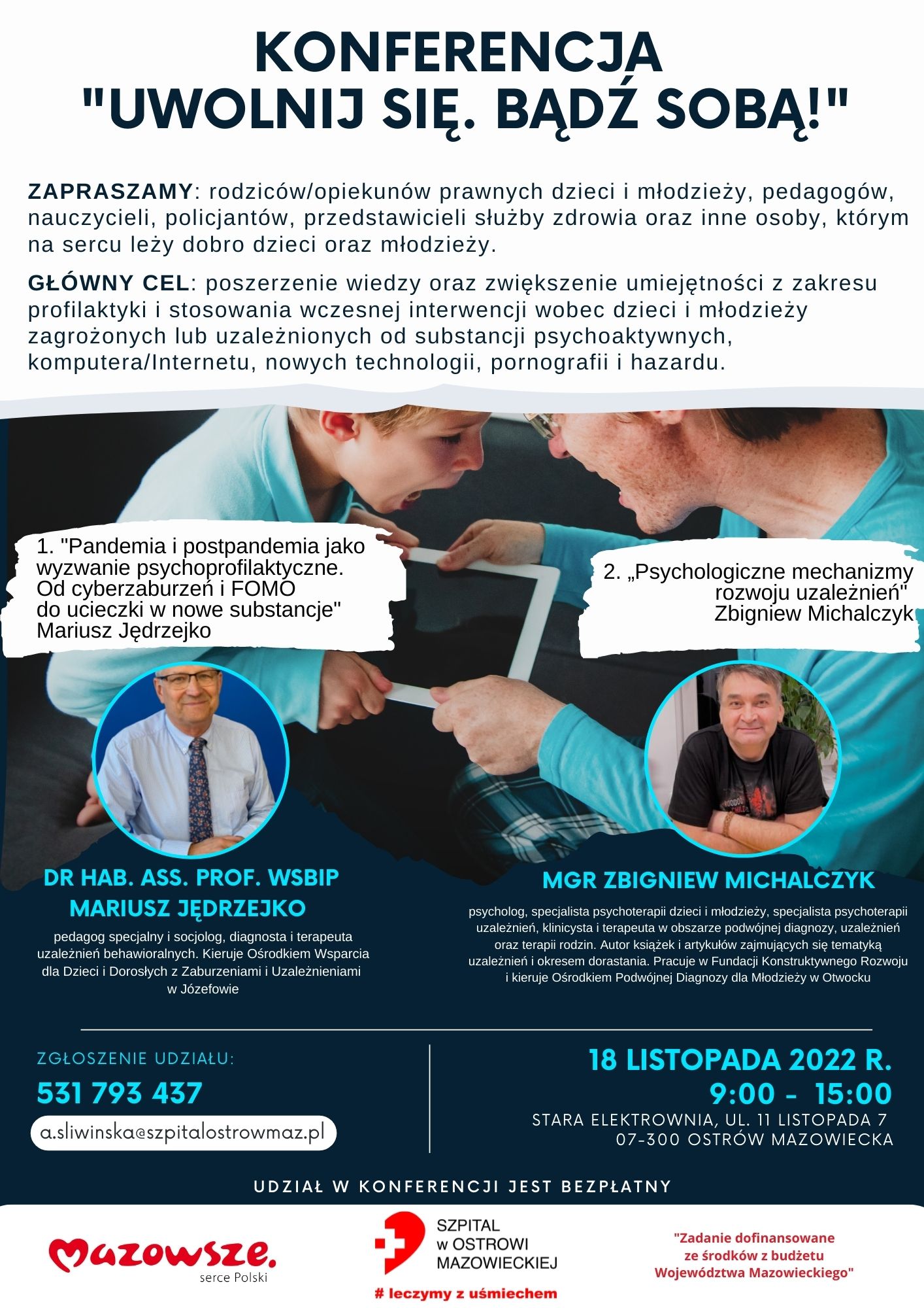 KONFERENCJA &quot;UWOLNIJ SIĘ. BĄDŹ SOBĄ!&quot; ZAPRASZAMY: rodziców/opiekunów prawnych dzieci i młodzieży, pedagogów, nauczycieli, policjantów, przedstawicieli służby zdrowia oraz inne osoby, którym na sercu leży dobro dzieci oraz młodzieży. GŁÓWNY CEL: poszerzenie wiedzy oraz zwiększenie umiejętności z zakresu profilaktyki i stosowania wczesnej interwencji wobec dzieci i młodzieży zagrożonych lub uzależnionych od substancji psychoaktywnych, komputera/Internetu, nowych technologii, pornografii i hazardu.