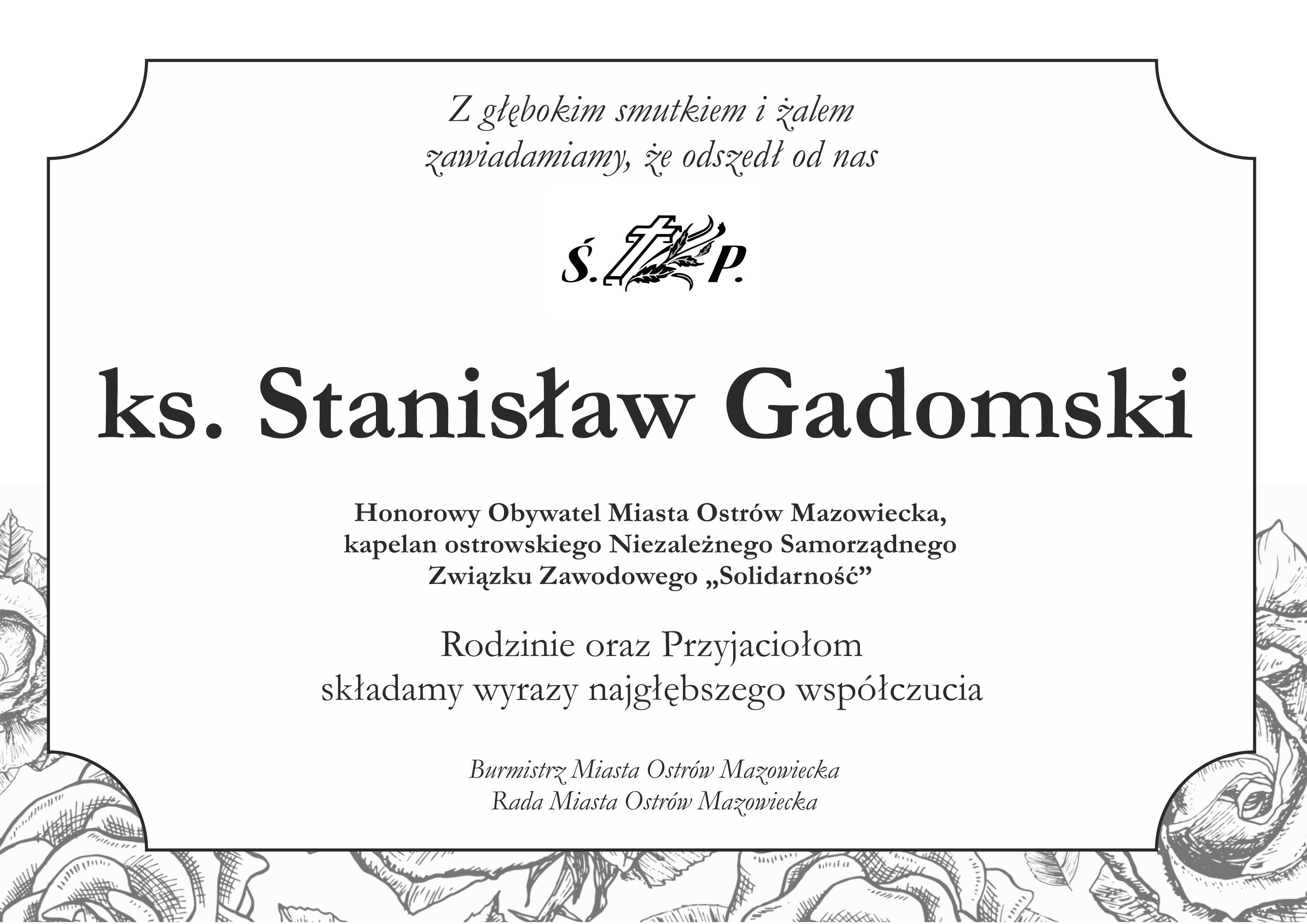 Z głębokim smutkiem i zalem zawiadamiamy, że odszedł od nas S. P ks. Stanisław Gadomski Honorowy Obywatel Miasta Ostrów Mazowiecka, kapelan ostrowskiego Niezależnego Samorządnego Związku Zawodowego „Solidarność&quot; Rodzinie oraz Przyjaciołom składamy wyrazy najgłębszego współczucia Burmistrz Miasta Ostrów Mazowiecka Rada Miasta Ostrów Mazowiecka