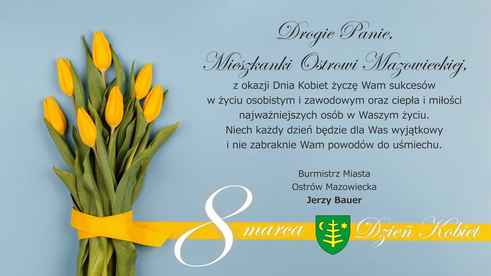 Plakat: Drogie Panie, Mieszkanki Ostrowi Mazowieckiej. z okazji Dnia Kobiet życzę Wam sukcesów w życiu osobistym i zawodowym oraz ciepła i miłości najważniejszych osób w Waszym życiu. Niech każdy dzień będzie dla Was wyjątkowy i nie zabraknie Wam powodów do uśmiechu. Burmistrz Miasta Ostrów Mazowiecka Jerzy Bauer 8 marca Dzień Kobiet