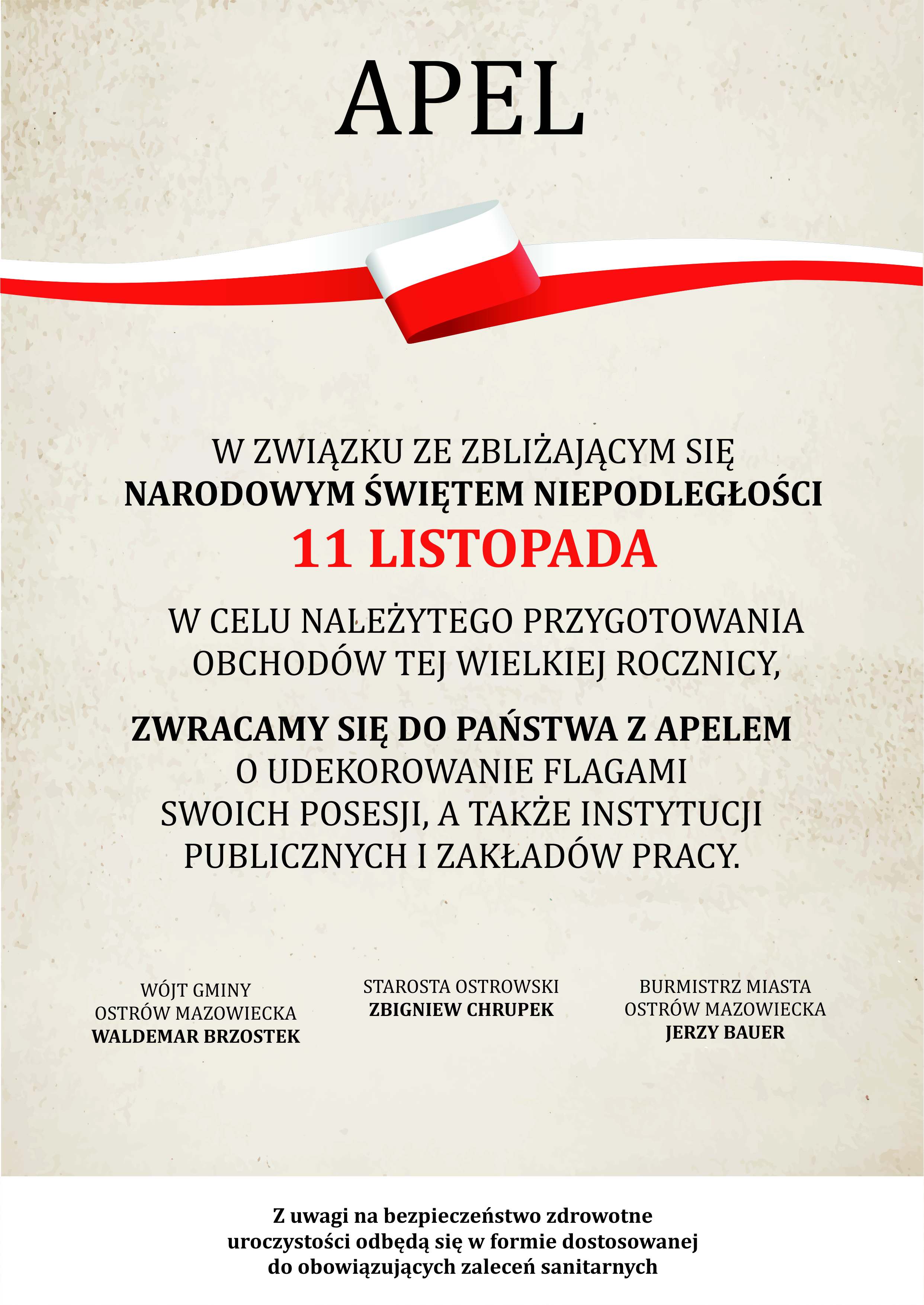 APEL W ZWIĄZKU ZE ZBLIŻAJĄCYM SIĘ NARODOWYM ŚWIĘTEM NIEPODLEGŁOŚCI 11 LISTOPADA W CELU NALEŻYTEGO PRZYGOTOWANIA OBCHODÓW TEJ WIELKIEJ ROCZNICY, ZWRACAMY SIĘ DO PAŃSTWA Z APELEM O UDEKOROWANIE FLAGAMI SWOICH POSESJI, A TAKŻE INSTYTUCJI PUBLICZNYCH I ZAKŁADÓW PRACY. WÓJT GMINY OSTRÓW MAZOWIECKA WALDEMAR BRZOSTEK STAROSTA OSTROWSKI ZBIGNIEW CHRUPEK BURMISTRZ MIASTA OSTRÓW MAZOWIECKA JERZY BAUER Z uwagi na bezpieczeństwo zdrowotne uroczystości odbędą się w formie dostosowanej do obowiązujących zaleceń sanitarnych